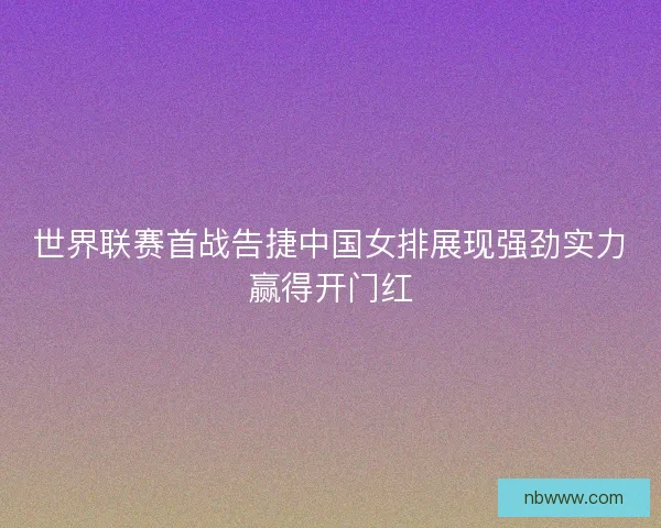 世界联赛首战告捷中国女排展现强劲实力赢得开门红