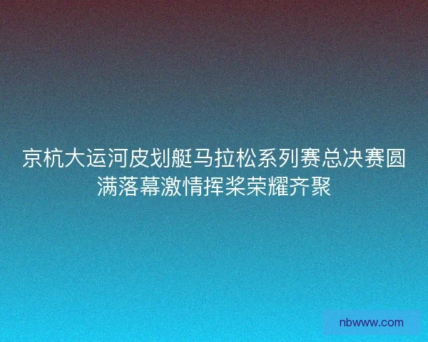 京杭大运河皮划艇马拉松系列赛总决赛圆满落幕激情挥桨荣耀齐聚 京杭大运河皮划艇马拉松系列赛总决赛圆满落幕激情挥桨荣耀齐聚