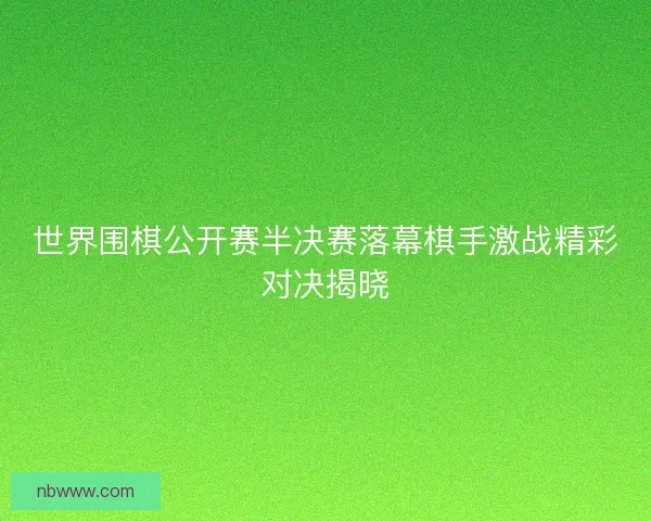 世界围棋公开赛半决赛落幕棋手激战精彩对决揭晓