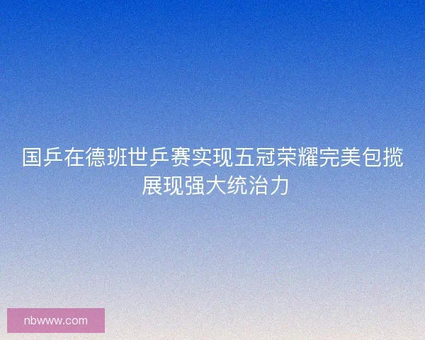 国乒在德班世乒赛实现五冠荣耀完美包揽 展现强大统治力