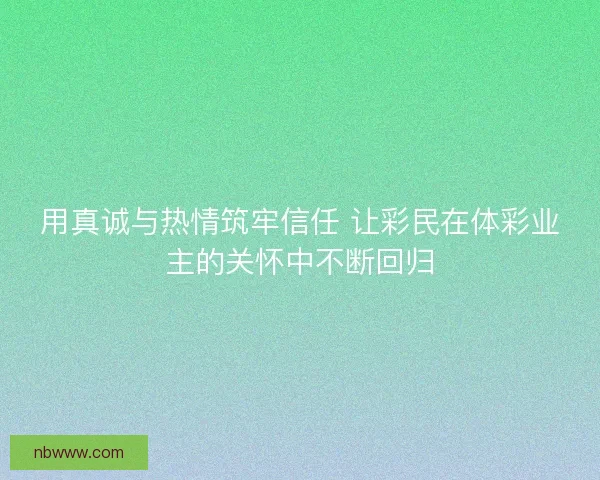 用真诚与热情筑牢信任 让彩民在体彩业主的关怀中不断回归