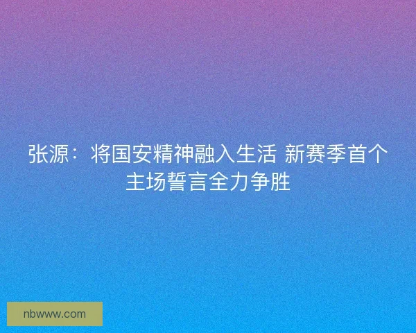 张源：将国安精神融入生活 新赛季首个主场誓言全力争胜