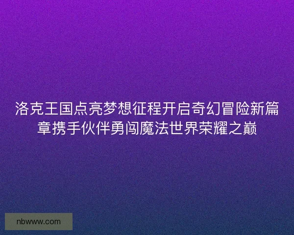 洛克王国点亮梦想征程开启奇幻冒险新篇章携手伙伴勇闯魔法世界荣耀之巅