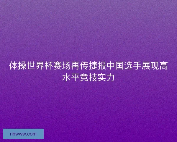 体操世界杯赛场再传捷报中国选手展现高水平竞技实力