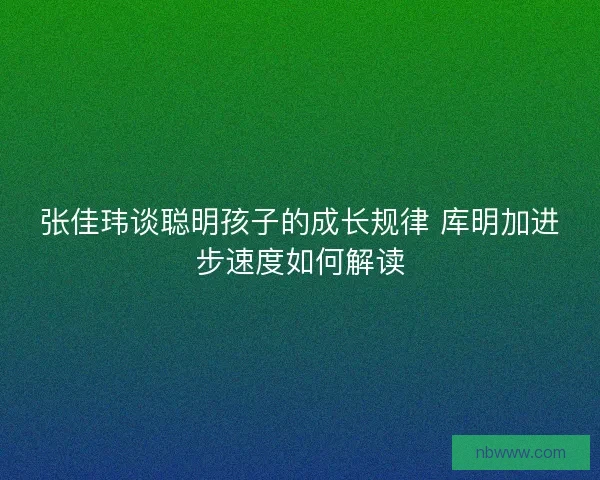张佳玮谈聪明孩子的成长规律 库明加进步速度如何解读 张佳玮谈聪明孩子的成长规律 库明加进步速度如何解读
