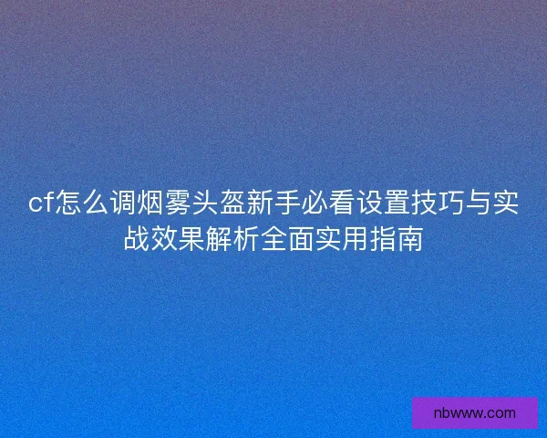 cf怎么调烟雾头盔新手必看设置技巧与实战效果解析全面实用指南 cf怎么调烟雾头盔新手必看设置技巧与实战效果解析全面实用指南