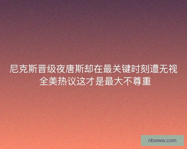 尼克斯晋级夜唐斯却在最关键时刻遭无视 全美热议这才是最大不尊重