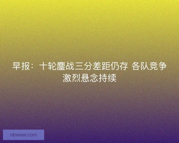 早报：十轮鏖战三分差距仍存 各队竞争激烈悬念持续