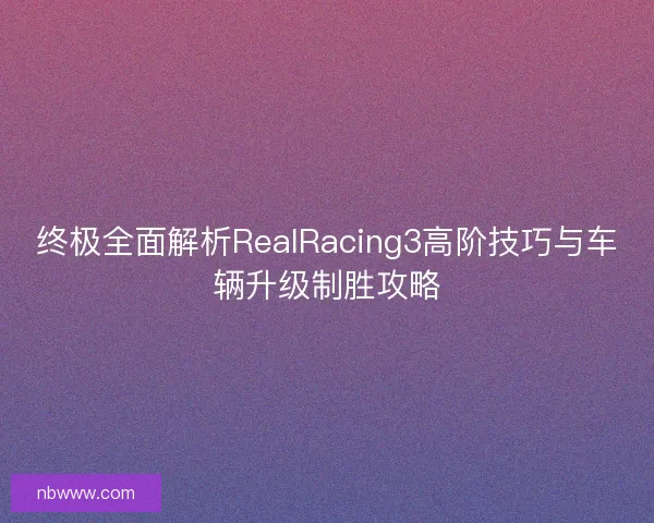 终极全面解析RealRacing3高阶技巧与车辆升级制胜攻略
