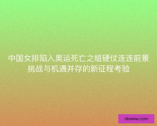 中国女排陷入奥运死亡之组硬仗连连前景挑战与机遇并存的新征程考验